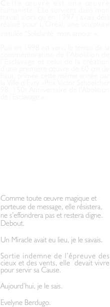 Cette œuvre est une œuvre humaniste. Elle survient dans mon travail alors qu’en 1997 j’avais déjà réalisé pour L’Oréal, une sculpture intitulée “Solidarité, mon amour ».

Puis en 1998 est venu le temps de la commémoration de l’Abolition de l’Esclavage et celui de la création d’une première œuvre de 60 cm de haut, primée cette même année par la Ville d’Evry «Prix Victor Schoelcher 98, 150e Anniversaire de l’Abolition de l’Esclavage ».

Un peu plus tard, je la réaliserai dans des dimensions plus adaptées à la cause qu’elle représente (3m90) et sera exposée au Jardin des Plantes à Paris en 1999. 
Durant ces quelques mois passés dans ce lieu prestigieux, elle essuiera  les affres de la Grande Tempête de décembre 1999 sans qu’aucune des  branches d’arbres situés autour d’elle, ne l’effleurent dans leur chute.

Comme toute œuvre magique et porteuse de message, elle résistera, ne s’effondrera pas et restera digne. Debout.

Un Miracle avait eu lieu, je le savais.

Sortie indemne de l’épreuve des cieux et des vents, elle  devait vivre pour servir sa Cause.
 
Aujourd’hui, je le sais.

Evelyne Berdugo.