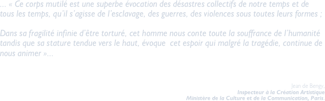 ... « Ce corps mutilé est une superbe évocation des désastres collectifs de notre temps et de tous les temps, qu’il s’agisse de l’esclavage, des guerres, des violences sous toutes leurs formes ; 

Dans sa fragilité infinie d’être torturé, cet homme nous conte toute la souffrance de l’humanité tandis que sa stature tendue vers le haut, évoque  cet espoir qui malgré la tragédie, continue de nous animer »... 
				

						        Jean de Bengy,
							Inspecteur à la Création Artistique
							Ministère de la Culture et de la Communication, Paris.

